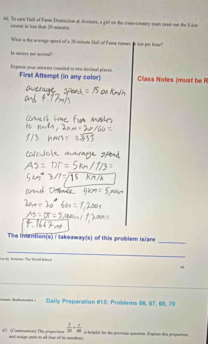 To earn Hall of Fame Distinction at Avenues, a girl on the cross-country team must run the 5-km
course in less than 20 minutes. 
What is the average speed of a 20 minute Hall of Fame runner, in km per hour? 
In meters per second? 
Express your answers rounded to two decimal places. 
First Attempt (in any color) Class Notes (must be R 
The Intention(s) / takeaway(s) of this problem is/are_ 
_ 
24-25 Avenues: The World School 
66 
enues: Mathematics 1 Daily Preparation #15: Problems 66, 67, 69, 70
67 (Continuation) The proportion  5/20 = x/60  is helpful for the previous question. Explain this proportion, 
and assign units to all four of its members.