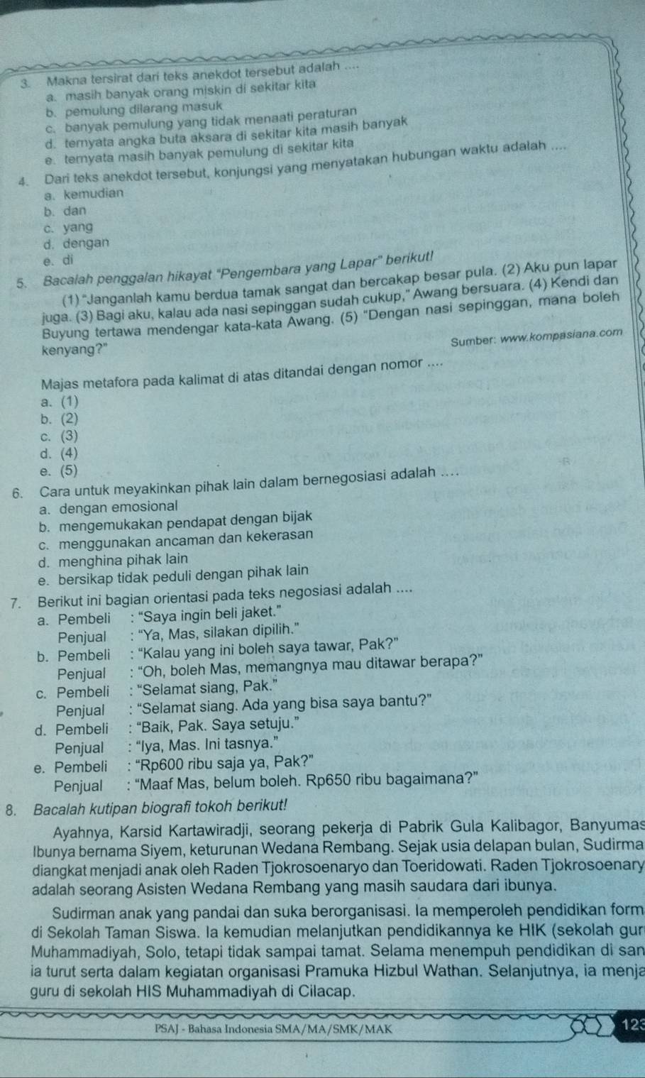 Makna tersirat dari teks anekdot tersebut adalah ....
a. masih banyak orang miskin di sekitar kita
b. pemulung dilarang masuk
c. banyak pemulung yang tidak menaati peraturan
d. teryata angka buta aksara di sekitar kita masih banyak
e. ternyata masih banyak pemulung di sekitar kita
4. Dari teks anekdot tersebut, konjungsi yang menyatakan hubungan waktu adalah ....
a. kemudian
b. dan
c. yang
d. dengan
e. di
5. Bacaiah penggalan hikayat 'Pengembara yang Lapar'' berikut!
(1) 'Janganiah kamu berdua tamak sangat dan bercakap besar pula. (2) Aku pun lapar
juga. (3) Bagi aku, kalau ada nasi sepinggan sudah cukup," Awang bersuara. (4) Kendi dan
Buyung tertawa mendengar kata-kata Awang. (5) "Dengan nasi sepinggan, mana boleh
Sumber: www.kompasiana.com
kenyang?"
Majas metafora pada kalimat di atas ditandai dengan nomor ....
a. (1)
b. (2)
c. (3)
d. (4)
e. (5)
6. Cara untuk meyakinkan pihak lain dalam bernegosiasi adalah …
a. dengan emosional
b. mengemukakan pendapat dengan bijak
c. menggunakan ancaman dan kekerasan
d. menghina pihak lain
e. bersikap tidak peduli dengan pihak lain
7. Berikut ini bagian orientasi pada teks negosiasi adalah ....
a. Pembeli : “Saya ingin beli jaket.”
Penjual “Ya, Mas, silakan dipilih.”
b. Pembeli : “Kalau yang ini boleh saya tawar, Pak?”
Penjual “Oh, boleh Mas, memangnya mau ditawar berapa?”
c. Pembeli : “Selamat siang, Pak.”
Penjual “Selamat siang. Ada yang bisa saya bantu?”
d. Pembeli : ‘ “Baik, Pak. Saya setuju.”
Penjual : “Iya, Mas. Ini tasnya.”
e. Pembeli : “Rp600 ribu saja ya, Pak?”
Penjual : “Maaf Mas, belum boleh. Rp650 ribu bagaimana?”
8. Bacalah kutipan biografi tokoh berikut!
Ayahnya, Karsid Kartawiradji, seorang pekerja di Pabrik Gula Kalibagor, Banyumas
Ibunya bernama Siyem, keturunan Wedana Rembang. Sejak usia delapan bulan, Sudirma
diangkat menjadi anak oleh Raden Tjokrosoenaryo dan Toeridowati. Raden Tjokrosoenary
adalah seorang Asisten Wedana Rembang yang masih saudara dari ibunya.
Sudirman anak yang pandai dan suka berorganisasi. Ia memperoleh pendidikan form
di Sekolah Taman Siswa. Ia kemudian melanjutkan pendidikannya ke HIK (sekolah gun
Muhammadiyah, Solo, tetapi tidak sampai tamat. Selama menempuh pendidikan di san
ia turut serta dalam kegiatan organisasi Pramuka Hizbul Wathan. Selanjutnya, ia menja
guru di sekolah HIS Muhammadiyah di Cilacap.
PSAJ - Bahasa Indonesia SMA/MA/SMK/MAK 123