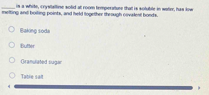 is a white, crystalline solid at room temperature that is soluble in water, has low 
melting and boiling points, and held together through covalent bonds. 
Baking soda 
Butter 
Granulated sugar 
Table salt