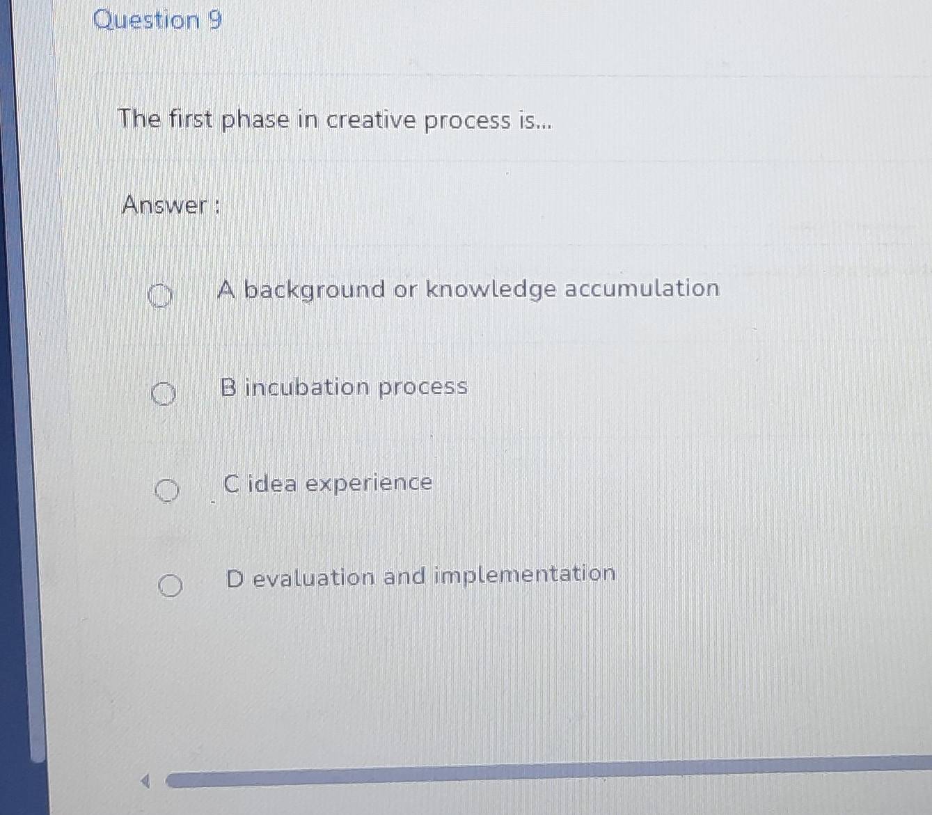 The first phase in creative process is...
Answer :
A background or knowledge accumulation
B incubation process
C idea experience
D evaluation and implementation