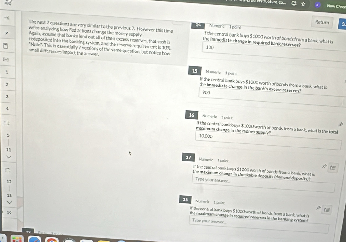 prou instructure. co..
New Chror
Return S
14 Numeric 1 point
The next 7 questions are very similar to the previous 7. However this time If the central bank buys $1000 worth of bonds from a bank, what is
we're analyzing how Fed actions change the money supply. the immediate change in required bank reserves?
Again, assume that banks lend out all of their excess reserves, that cash is
redeposited into the banking system, and the reserve requirement is 10%. 100
"Note"- This is essentially 7 versions of the same question, but notice how
small differences impact the answer.
15
1 Numeric 1 point
If the central bank buys $1000 worth of bonds from a bank, what is
2
the immediate change in the bank's excess reserves?
900
3
16 Numeric 1 point
4 If the central bank buys $1000 worth of bonds from a bank, what is the total
maximum change in the money supply?
5 10,000
11
17 Numeric 1 point
If the central bank buys $1000 worth of bonds from a bank, what is
the maximum change in checkable deposits (demand deposits)?
12
Type your answer...
18 Numeric 1 point
18 If the central bank buys $1000 worth of bonds from a bank, what is
19
the maximum change in required reserves in the banking system?
Type your answer...