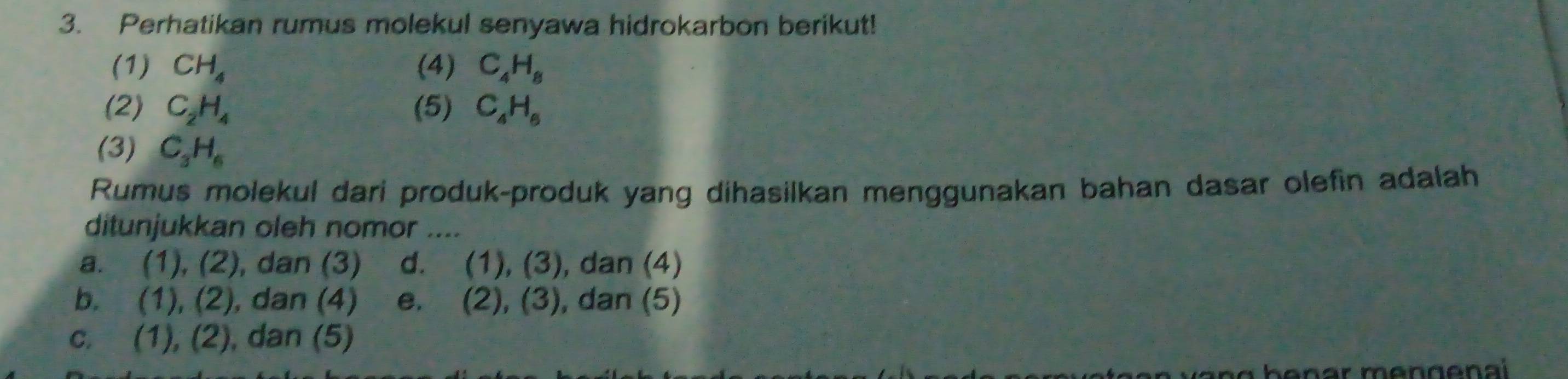 Perhatikan rumus molekul senyawa hidrokarbon berikut!
(1) CH_4 (4) C_4H_8
(2) C_2H_4 (5) C_4H_6
(3) C_3H_6
Rumus molekul dari produk-produk yang dihasilkan menggunakan bahan dasar olefin adalah
ditunjukkan oleh nomor ....
a. (1),(2) , dan (3) d. (1),(3) , dan (4)
b. (1),(2) , dan (4) e. (2),(3) , dan (5)
C. (1),(2) , dan (5)