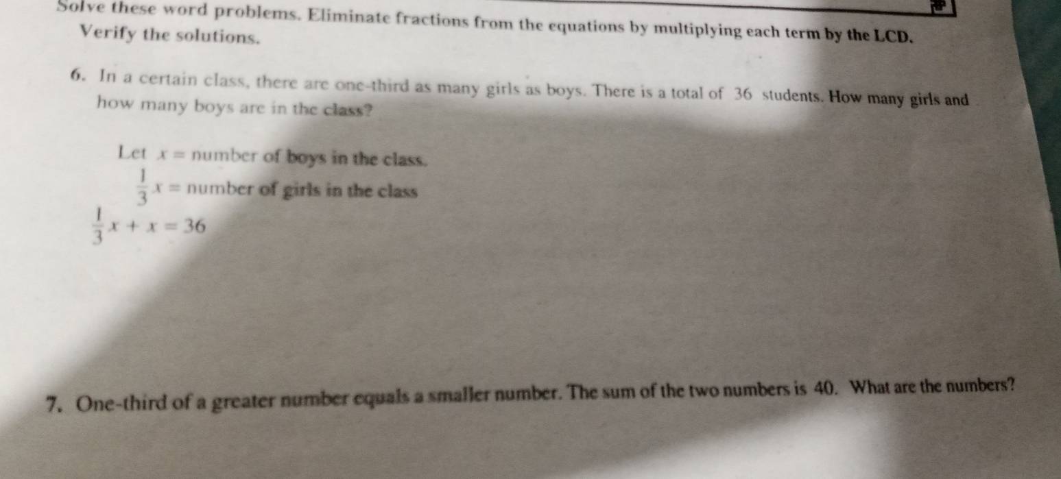 Solve these word problems. Eliminate fractions from the equations by multiplying each term by the LCD. 
Verify the solutions. 
6. In a certain class, there are one-third as many girls as boys. There is a total of 36 students. How many girls and 
how many boys are in the class? 
Let x= number of boys in the class.
 1/3 x= number of girls in the class
 1/3 x+x=36
7. One-third of a greater number equals a smaller number. The sum of the two numbers is 40. What are the numbers?