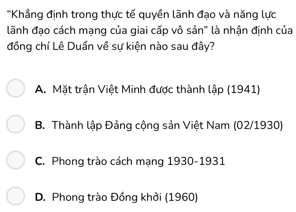 Khẳng định trong thực tế quyền lãnh đạo và năng lực
lãnh đạo cách mạng của giai cấp vô sản" là nhận định của
đồng chí Lê Duẩn về sự kiện nào sau đây?
A. Mặt trận Việt Minh được thành lập (1941)
B. Thành lập Đảng cộng sản Việt Nam (02/ 1930)
C. Phong trào cách mạng 1930 -1931
D. Phong trào Đồng khởi (1960)