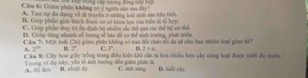 thể kếp trong cấp trong động tiếp hợp.
Câu 6: Giám phân không có ý nghĩa nào sau đây?
A. Tạo sự đa đạng về đi truyền ở những loài sinh sản hữu tỉnh
B. Góp phần giải thích được cơ sở khoa học của biển đị tổ hợp
C. Góp phần duy trì ồn định bộ nhiễm sắc thể gua các thể hệ cơ thể.
Câu D. Giúp tăng nhanh số lượng tế bảo để cơ thể sinh trưởng, phát triển.
7:MO loài 1_ 3 2n) giám phần không có trao đổi chéo tổi đa sẽ cho bao nhiều loại giao tứ?
A. 2^(2n) B. 2^n. C. 3°. D. 2* n. 
Câu 8: Cây hoa giảy trồng trong điều kiện khô căn ra hoa nhiều hơn cây cùng loại được tưới đủ nước.
Trong ví dụ này, yếu tố ảnh hướng đến giám phân là
A. dộ ẩm B. nhiệt độ. C. ánh sáng D. tuổi cây.