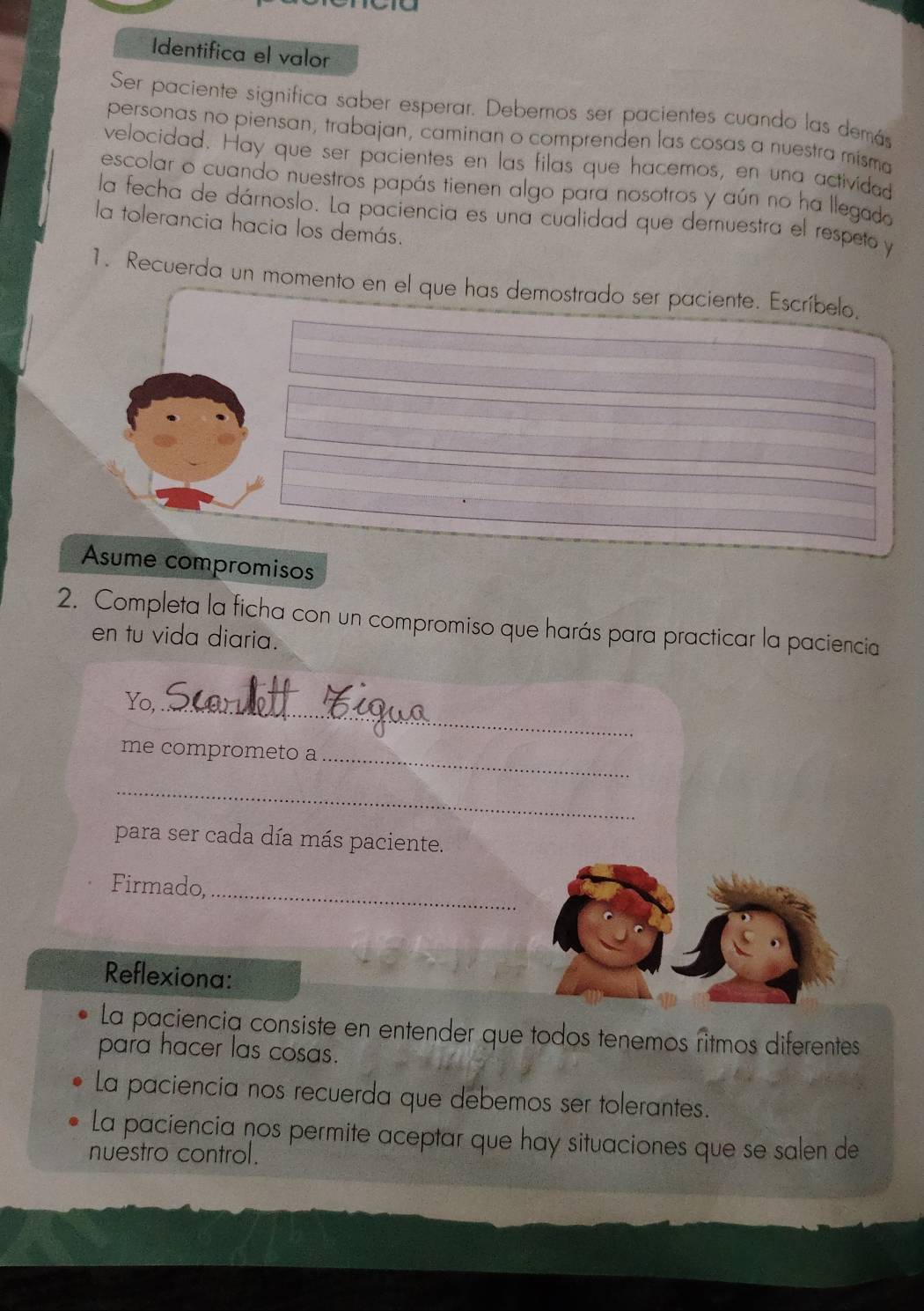 Identifica el valor 
Ser paciente significa saber esperar. Debemos ser pacientes cuando las demás 
personas no piensan, trabajan, caminan o comprenden las cosas a nuestra misma 
velocidad. Hay que ser pacientes en las filas que hacemos, en una actividad 
escolar o cuando nuestros papás tienen algo para nosotros y aún no ha llegado 
la fecha de dárnoslo. La paciencia es una cualidad que demuestra el respeto y 
la tolerancia hacia los demás. 
1. Recuerda un momento en el que has demostrado ser paciente. Escríbelo. 
Asume compromisos 
2. Completa la ficha con un compromiso que harás para practicar la paciencia 
en tu vida diaria. 
Yo, 
_ 
_ 
me comprometo a 
_ 
para ser cada día más paciente. 
_ 
Firmado, 
Reflexiona: 
La paciencia consiste en entender que todos tenemos ritmos diferentes 
para hacer las cosas. 
La paciencia nos recuerda que debemos ser tolerantes. 
La paciencia nos permite aceptar que hay situaciones que se salen de 
nuestro control.