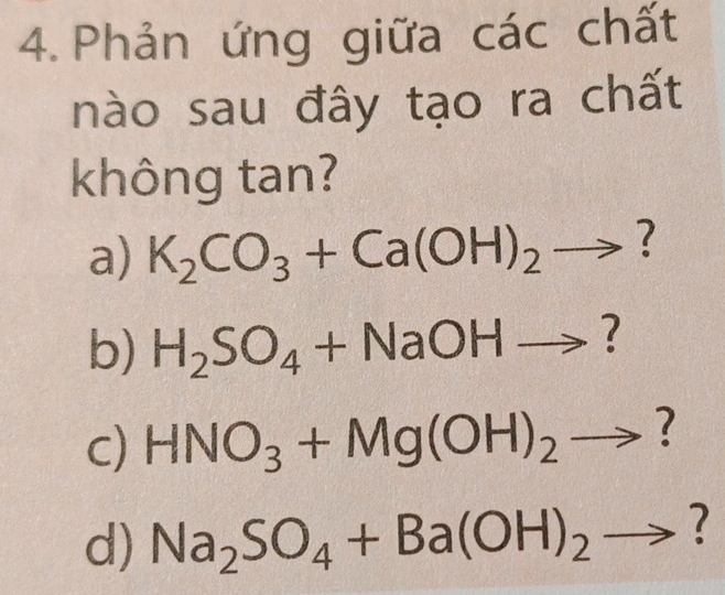 Phản ứng giữa các chất 
nào sau đây tạo ra chất 
không tan? 
a) K_2CO_3+Ca(OH)_2to ? 
b) H_2SO_4+NaOHto ? 
c) HNO_3+Mg(OH)_2to ? 
d) Na_2SO_4+Ba(OH)_2to