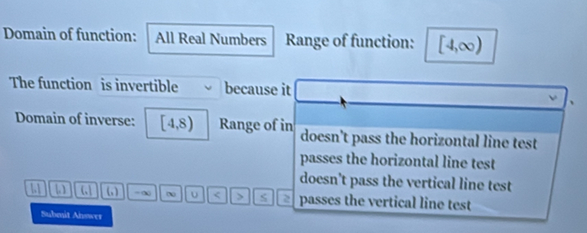 Domain of function: All Real Numbers Range of function: [4,∈fty )
The function is invertible because it
Domain of inverse: [4,8) Range of in doesn't pass the horizontal line test
passes the horizontal line test
doesn't pass the vertical line test
11 (,| _3 -∞ υ < > passes the vertical line test
Submit Answer