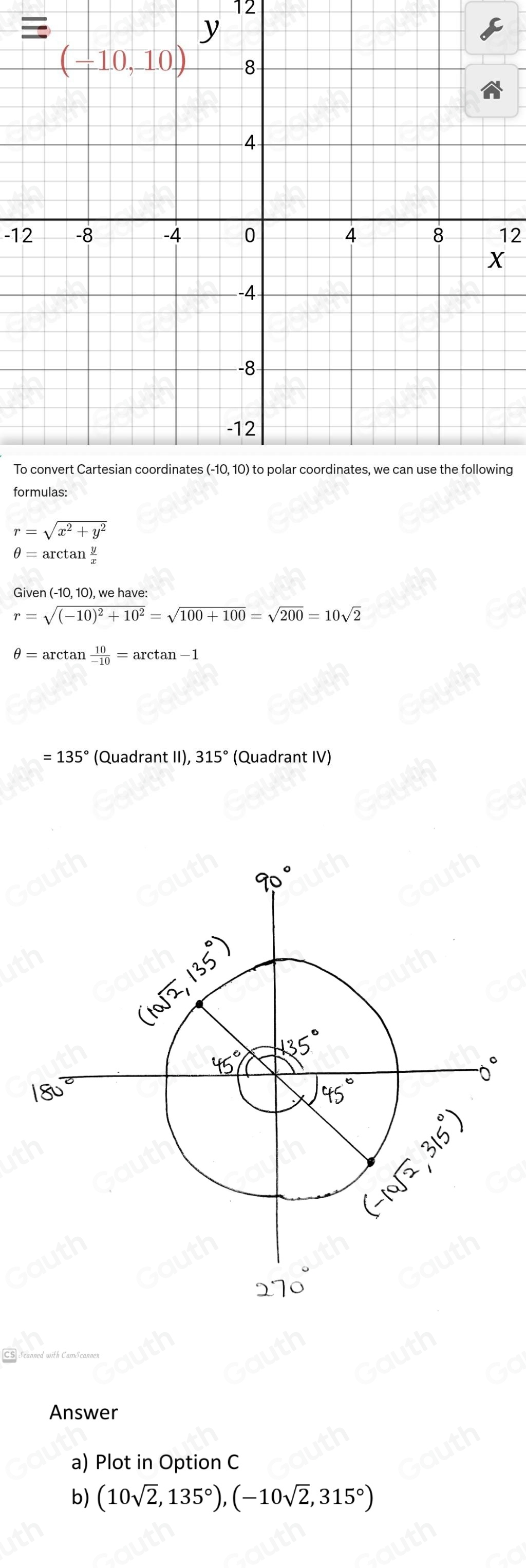 12 
-1212 
ng 
fo
r=sqrt(x^2+y^2)
θ =arctan  y/x 
Given , 10), we have:
r=sqrt((-10)^2)+10^2=sqrt(100+100)=sqrt(200)=10sqrt(2)
θ =arctan  10/-10 =arctan -1
=135° (Quadrant II), 315° (Quadrant IV) 
Answer 
a) Plot in Option C 
b) (10sqrt(2),135°), (-10sqrt(2),315°)