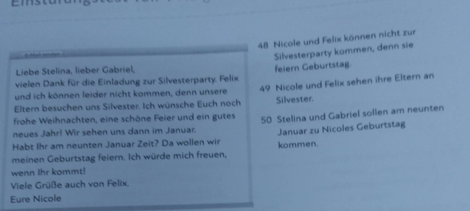 Nicole und Felix können nicht zur 
Silvesterparty kommen, denn sie 
Liebe Stelina, lieber Gabriel, 
feiern Geburtstag. 
vielen Dank für die Einladung zur Silvesterparty. Felix 
und ich können leider nicht kommen, denn unsere 49 Nicole und Felix sehen ihre Eltern an 
Eltern besuchen uns Silvester. Ich wünsche Euch noch Silvester. 
frohe Weihnachten, eine schöne Feier und ein gutes 50 Stelina und Gabriel sollen am neunten 
neues Jahr! Wir sehen uns dann im Januar. 
Januar zu Nicoles Geburtstag 
Habt Ihr am neunten Januar Zeit? Da wollen wir 
kommen. 
meinen Geburtstag feiern. Ich würde mich freuen, 
wenn Ihr kommt! 
Viele Grüße auch von Felix. 
Eure Nicole