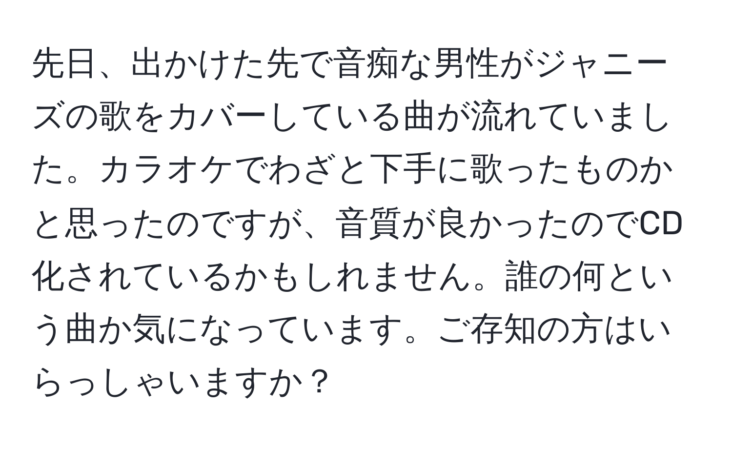 先日、出かけた先で音痴な男性がジャニーズの歌をカバーしている曲が流れていました。カラオケでわざと下手に歌ったものかと思ったのですが、音質が良かったのでCD化されているかもしれません。誰の何という曲か気になっています。ご存知の方はいらっしゃいますか？