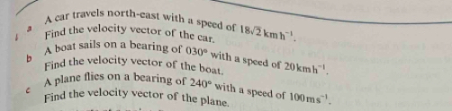 a A car travels north-east with a speed of 18sqrt(2)kmh^(-1). 
Find the velocity vector of the car. 
b A boat sails on a bearing of 030° with a speed of 20kmh^(-1). 
Find the velocity vector of the boat. 
C 
A plane flics on a bearing of 240° with a speed of 
Find the velocity vector of the plane 100ms^(-1).