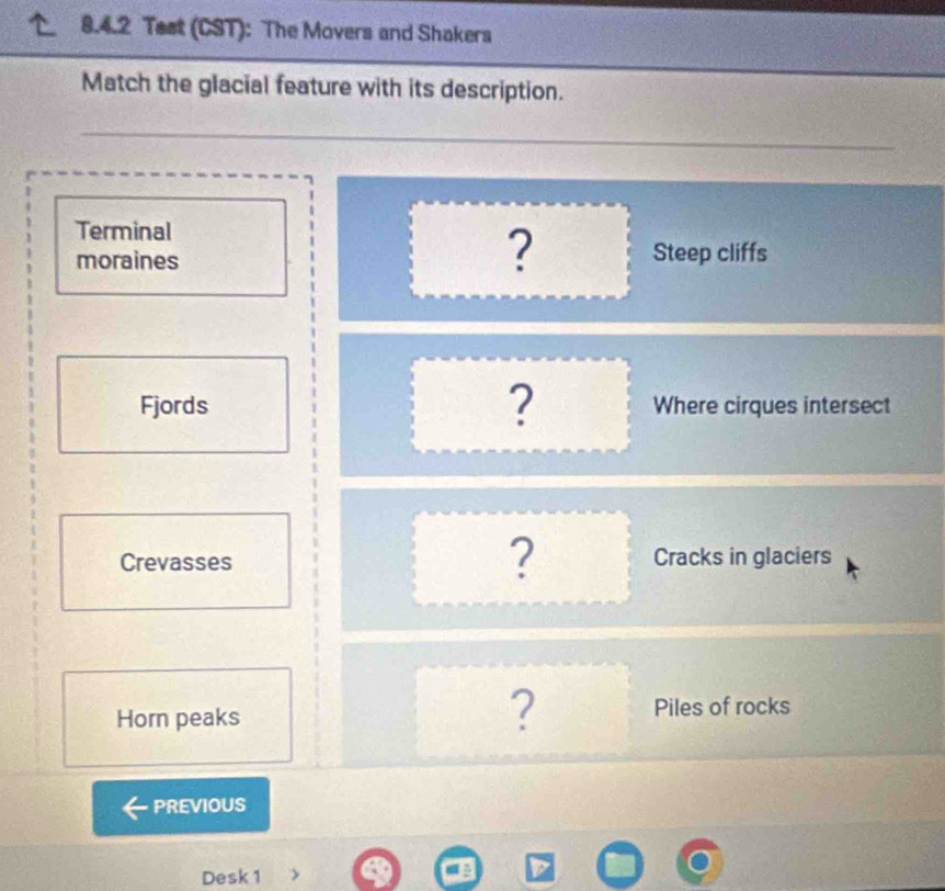 Test (CST): The Movers and Shakers 
Match the glacial feature with its description. 
Terminal 
? 
moraines Steep cliffs 
? 
Fjords Where cirques intersect 
? 
Crevasses Cracks in glaciers 
? 
Horn peaks Piles of rocks 
PREVIOUS 
Desk 1