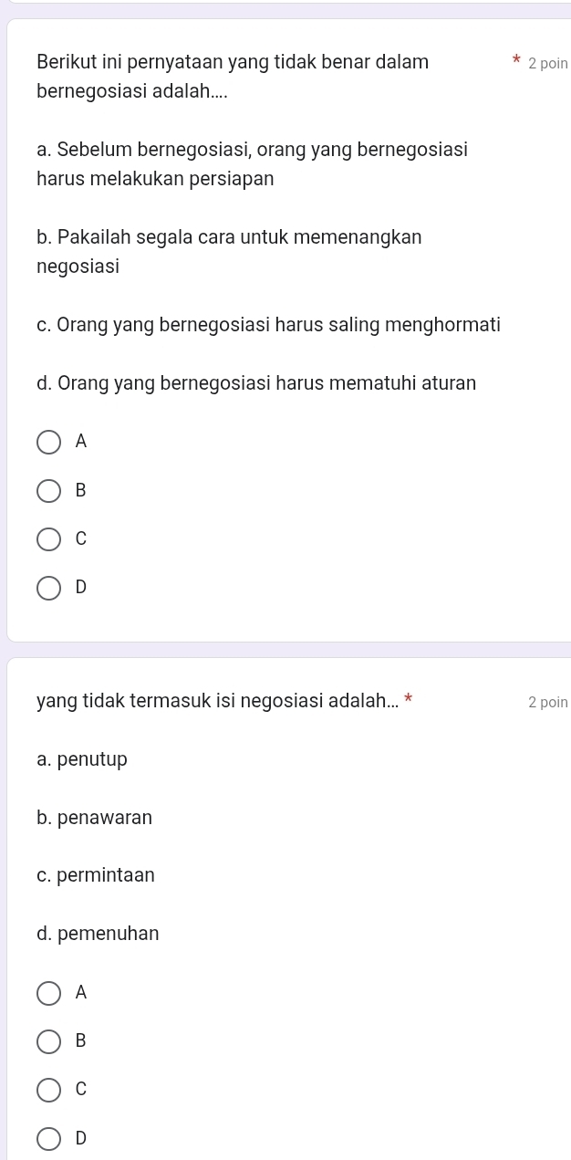 Berikut ini pernyataan yang tidak benar dalam 2 poin
bernegosiasi adalah....
a. Sebelum bernegosiasi, orang yang bernegosiasi
harus melakukan persiapan
b. Pakailah segala cara untuk memenangkan
negosiasi
c. Orang yang bernegosiasi harus saling menghormati
d. Orang yang bernegosiasi harus mematuhi aturan
A
B
C
D
yang tidak termasuk isi negosiasi adalah... * 2 poin
a. penutup
b. penawaran
c. permintaan
d. pemenuhan
A
B
C
D