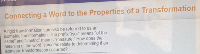 Connecting a Word to the Properties of a Transformation 
A rigid transformation can also be referred to as an 
isometric transformation. The prefix "iso-" means "of the 
same" and "-metric' means "measure." How does the 
meaning of the word isometric relate to determining if an 
isometric transformation occurred?