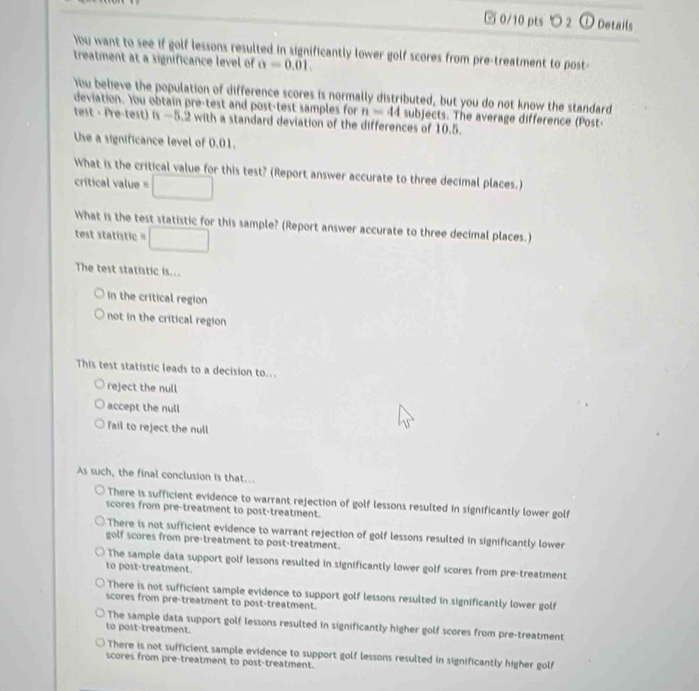 2 ① Details
)ou want to see if golf lessons resulted in significantly lower golf scores from pre-treatment to post-
treatment at a significance level of alpha =0.01, 
)ou believe the population of difference scores is normally distributed, but you do not know the standard
deviation. You obtain pre-test and post-test samples for n=44 subjects. The average difference (Post-
test - Pre-test) 8-5.2 with a standard deviation of the differences of 10.5.
Use a significance level of 0.01.
What is the critical value for this test? (Report answer accurate to three decimal places.)
crítical value :□ 
What is the test statistic for this sample? (Report answer accurate to three decimal places.)
test statistic =□ 
The test statistic is...
in the critical region
not in the critical region
This test statistic leads to a decision to..
reject the null
accept the null
fail to reject the null
As such, the final conclusion is that..
There is sufficient evidence to warrant rejection of golf lessons resulted in significantly lower golf
scores from pre-treatment to post-treatment.
There is not sufficient evidence to warrant rejection of golf lessons resulted in significantly lower
golf scores from pre-treatment to post-treatment.
The sample data support golf lessons resulted in significantly lower golf scores from pre-treatment
to post-treatment.
There is not sufficient sample evidence to support golf lessons resulted in significantly lower golf
scores from pre-treatment to post-treatment.
The sample data support golf lessons resulted in significantly higher golf scores from pre-treatment
to post-treatment.
There is not sufficient sample evidence to support golf lessons resulted in significantly higher golf
scores from pre-treatment to post-treatment.