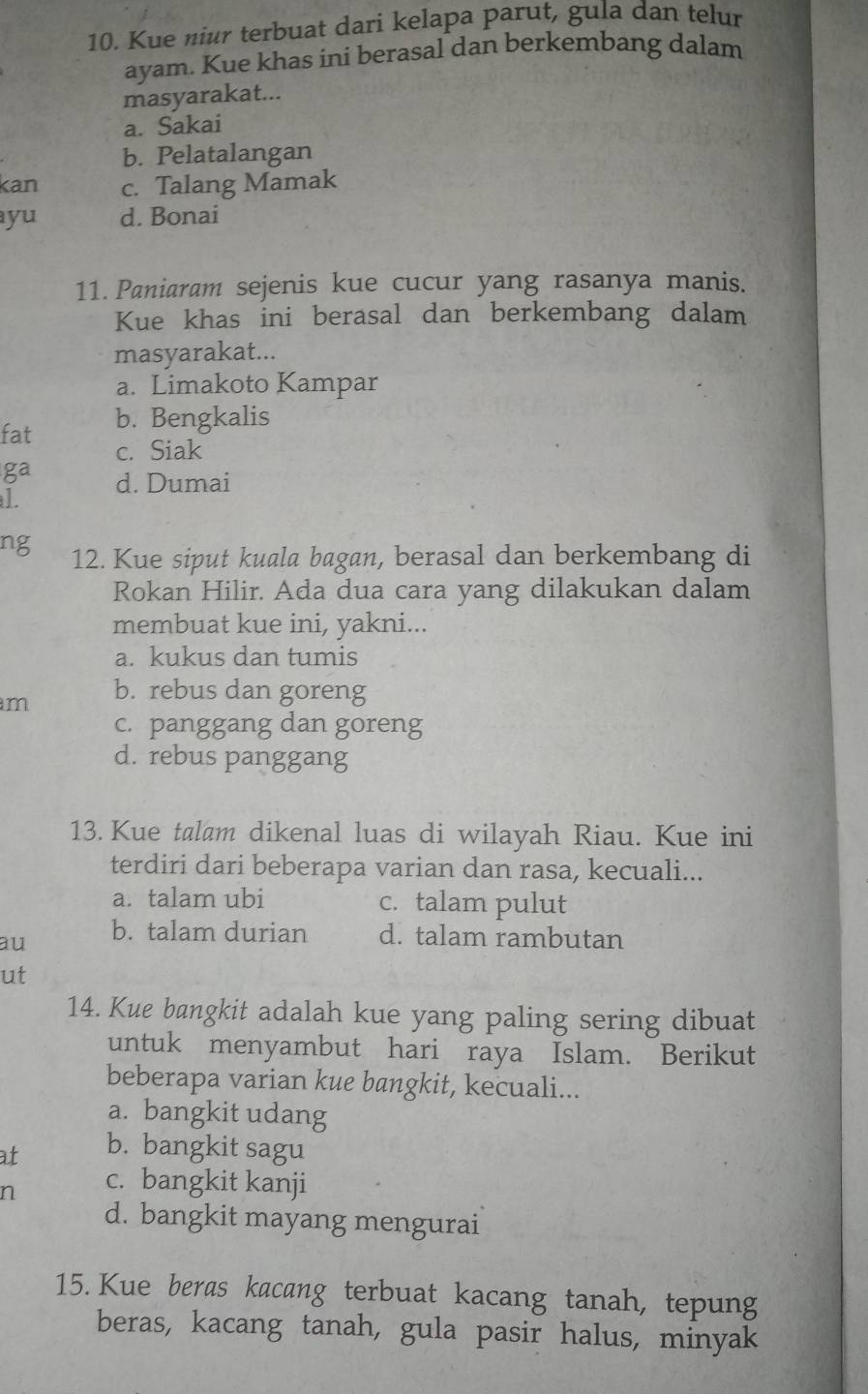 Kue niur terbuat dari kelapa parut, gula dan telur
ayam. Kue khas ini berasal dan berkembang dalam
masyarakat...
a. Sakai
b. Pelatalangan
kan c. Talang Mamak
ayu d. Bonai
11. Paniaram sejenis kue cucur yang rasanya manis.
Kue khas ini berasal dan berkembang dalam
masyarakat...
a. Limakoto Kampar
b. Bengkalis
c. Siak
d. Dumai
12. Kue siput kuala bagan, berasal dan berkembang di
Rokan Hilir. Ada dua cara yang dilakukan dalam
membuat kue ini, yakni...
a. kukus dan tumis
m b. rebus dan goreng
c. panggang dan goreng
d. rebus panggang
13. Kue talam dikenal luas di wilayah Riau. Kue ini
terdiri dari beberapa varian dan rasa, kecuali...
a. talam ubi c. talam pulut
au b. talam durian d. talam rambutan
ut
14. Kue bangkit adalah kue yang paling sering dibuat
untuk menyambut hari raya Islam. Berikut
beberapa varian kue bangkit, kecuali...
a. bangkit udang
at b. bangkit sagu
n c. bangkit kanji
d. bangkit mayang mengurai
15. Kue beras kacang terbuat kacang tanah, tepung
beras, kacang tanah, gula pasir halus, minyak