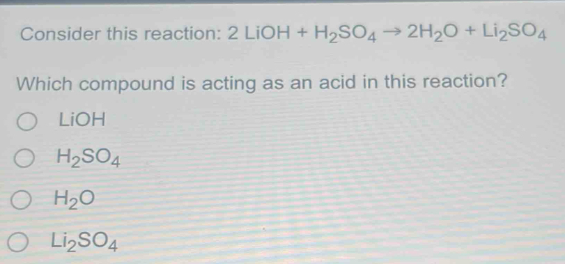 Consider this reaction: 2LiOH+H_2SO_4 to 2H_2O+Li_2SO_4
Which compound is acting as an acid in this reaction?
LiOH
H_2SO_4
H_2O
Li_2SO_4