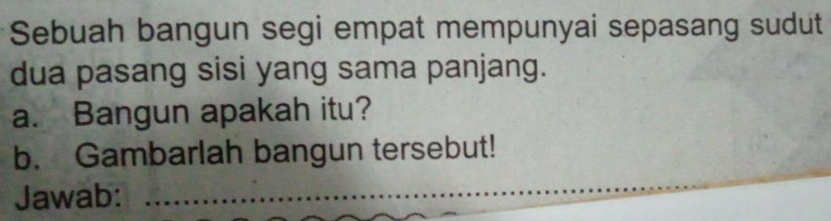 Sebuah bangun segi empat mempunyai sepasang sudut 
dua pasang sisi yang sama panjang. 
a. Bangun apakah itu? 
b. Gambarlah bangun tersebut! 
Jawab: 
_ 
_