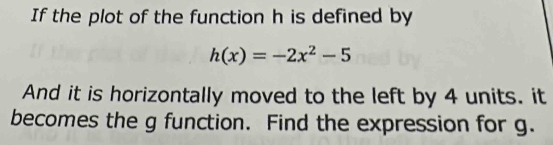 If the plot of the function h is defined by
h(x)=-2x^2-5
And it is horizontally moved to the left by 4 units. it 
becomes the g function. Find the expression for g.