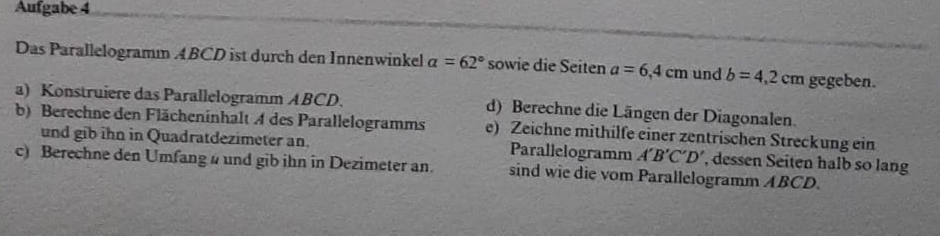 Aufgabe 4 
Das Parallelogramm ABCD ist durch den Innenwinkel a=62° sowie die Seiten a=6,4cm und b=4,2cm gegeben. 
a) Konstruiere das Parallelogramm ABCD. 
b) Berechne den Flächeninhalt A des Parallelogramms d) Berechne die Längen der Diagonalen. 
e) Zeichne mithilfe einer zentrischen Streckung ein 
und gib ihn in Quadratdezimeter an. Parallelogramm A'B'C'D' , dessen Seiten halb so lang 
c) Berechne den Umfang a und gib ihn in Dezimeter an. sind wie die vom Parallelogramm ABCD.