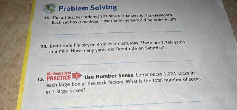 Problem Solving 
13. The art teacher ordered 201 sets of markers for his classroom. 
Each set has 8 markers. How many markers did he order in all? 
_ 
14. Brent rode his bicycle 4 miles on Saturday. There are 1,760 yards
in a mile. How many yards did Brent ride on Saturday? 
_ 
Mathematical 
15. PRACTICE Use Number Sense Lorna packs 1,024 socks in 
each large box at the sock factory. What is the total number of socks 
in 7 large boxes? 
_ 
_ 
_ 
_