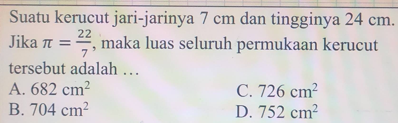 Suatu kerucut jari-jarinya 7 cm dan tingginya 24 cm.
Jika π = 22/7  , maka luas seluruh permukaan kerucut
tersebut adalah …
A. 682cm^2 C. 726cm^2
B. 704cm^2 D. 752cm^2