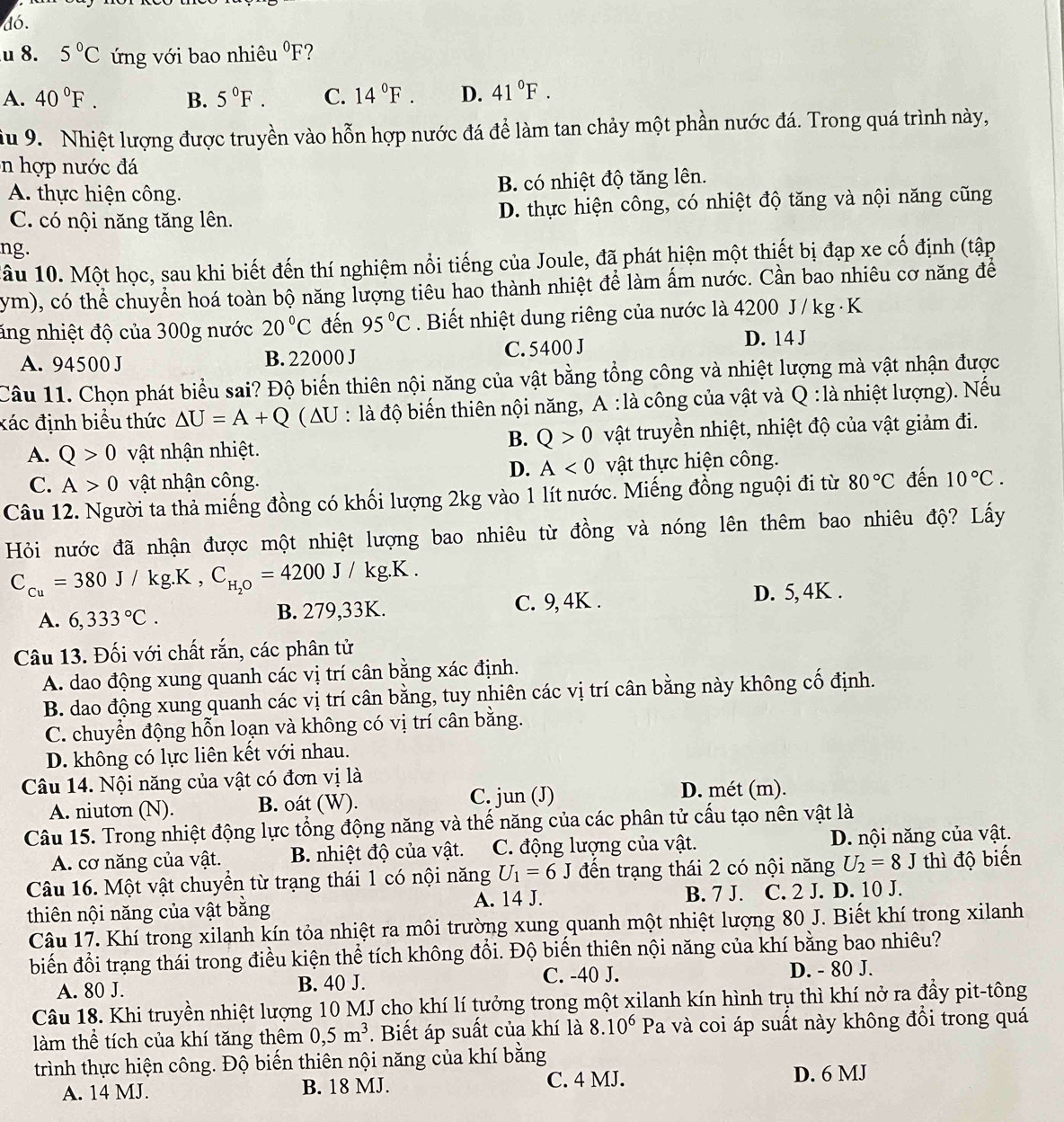 dó,
u 8. 5°C ứng với bao nhiêu^0F ?
A. 40°F. B. 5°F. C. 14°F. D. 41°F.
ầu 9. Nhiệt lượng được truyền vào hỗn hợp nước đá để làm tan chảy một phần nước đá. Trong quá trình này,
in hợp nước đá
A. thực hiện công. B. có nhiệt độ tăng lên.
C. có nội năng tăng lên. D. thực hiện công, có nhiệt độ tăng và nội năng cũng
ng.
1âu 10. Một học, sau khi biết đến thí nghiệm nổi tiếng của Joule, đã phát hiện một thiết bị đạp xe cố định (tập
ym), có thể chuyển hoá toàn bộ năng lượng tiêu hao thành nhiệt để làm ấm nước. Cần bao nhiêu cơ năng để
ăng nhiệt độ của 300g nước 20°C đến 95°C. Biết nhiệt dung riêng của nước là 4200 J / kg ·K
A. 94500 J B. 22000 J C. 5400 J D. 14 J
Câu 11. Chọn phát biểu sai? Độ biến thiên nội năng của vật bằng tổng công và nhiệt lượng mà vật nhận được
xác định biểu thức △ U=A+Q ( AU : là độ biến thiên nội năng, A :là công của vật và Q : là nhiệt lượng). Nếu
B. Q>0
A. Q>0 vật nhận nhiệt. vật truyền nhiệt, nhiệt độ của vật giảm đi.
D. A<0</tex>
C. A>0 vật nhận công. vật thực hiện công.
Câu 12. Người ta thả miếng đồng có khối lượng 2kg vào 1 lít nước. Miếng đồng nguội đi từ 80°C đến 10°C.
Hỏi nước đã nhận được một nhiệt lượng bao nhiêu từ đồng và nóng lên thêm bao nhiêu độ? Lấy
C_cu=380J/kg.K,C_H_2O=4200J/kg.K.
A. 6,333°C. B. 279,33K. C. 9, 4K .
D. 5, 4K .
Câu 13. Đối với chất rắn, các phân tử
A. dao động xung quanh các vị trí cân bằng xác định.
B. dao động xung quanh các vị trí cân bằng, tuy nhiên các vị trí cân bằng này không cố định.
C. chuyển động hỗn loạn và không có vị trí cân bằng.
D. không có lực liên kết với nhau.
Câu 14. Nội năng của vật có đơn vị là
A. niuton (N). B. oát (W). C. jun (J) D. mét (m).
Câu 15. Trong nhiệt động lực tổng động năng và thế năng của các phân tử cấu tạo nên vật là
A. cơ năng của vật. B. nhiệt độ của vật. C. động lượng của vật. D. nội năng của vật.
Câu 16. Một vật chuyển từ trạng thái 1 có nội năng U_1=6J đến trạng thái 2 có nội năng U_2=8J thì độ biến
B. 7 J.
thiên nội năng của vật bằng A. 14 J. C. 2 J. D. 10 J.
Câu 17. Khí trong xilanh kín tỏa nhiệt ra môi trường xung quanh một nhiệt lượng 80 J. Biết khí trong xilanh
biến đổi trạng thái trong điều kiện thể tích không đổi. Độ biến thiên nội năng của khí bằng bao nhiêu?
A. 80 J. B. 40 J. C. -40 J. D. - 80 J.
Câu 18. Khi truyền nhiệt lượng 10 MJ chọ khí lí tưởng trong một xilanh kín hình trụ thì khí nở ra đầy pit-tông
làm thể tích của khí tăng thêm 0,5m^3. Biết áp suất của khí là 8.10^6P à và coi áp suất này không đổi trong quá
trình thực hiện công. Độ biến thiên nội năng của khí bằng
A. 14 MJ. B. 18 MJ.
C. 4 MJ. D. 6 MJ