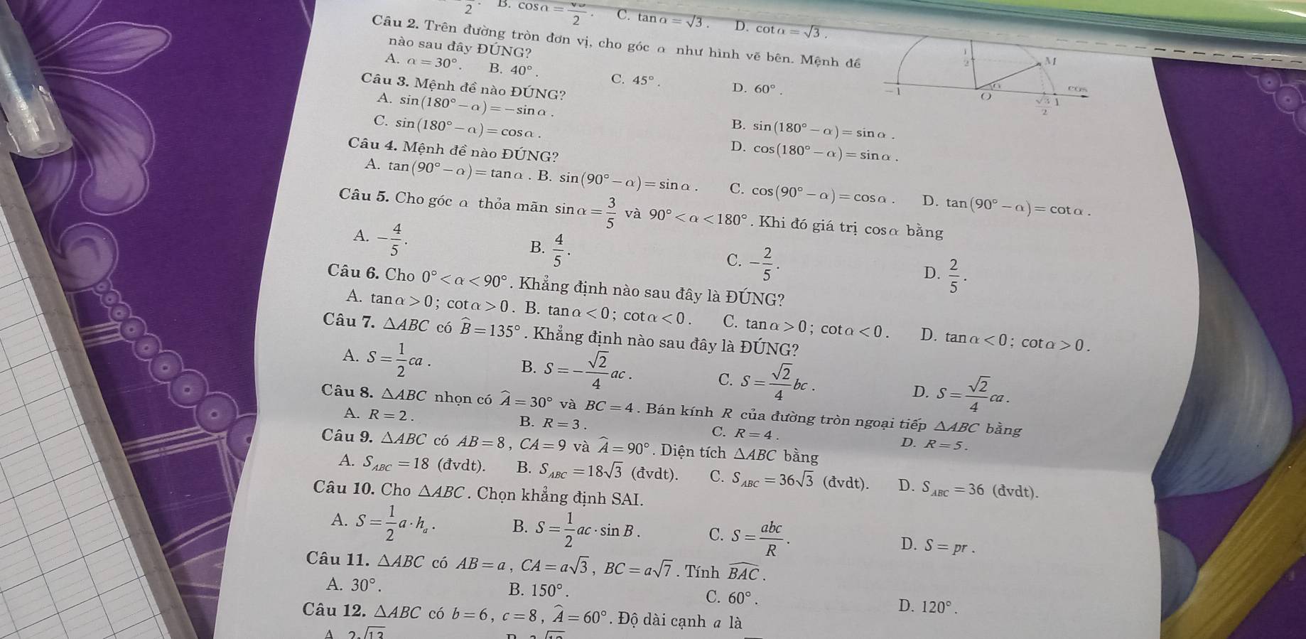 2 D cos a=frac v_w2. C. tan alpha =sqrt(3). D. cot alpha =sqrt(3).
Câu 2. Trên đường tròn đơn vị, cho góc o như hình vẽ bên. Mệnh đề
nào sau đây ĐÚNG?
1
M
A. alpha =30° B. 40°. C. 45°. D. 60°.
Câu 3. Mệnh đề nào Đ hat UNG ?
A. sin (180°-alpha )=-sin alpha .
COS
O
C. sin (180°-alpha )=cos alpha .
B. sin (180°-alpha )=sin alpha .
Câu 4. Mệnh đề nào 1 DIJNO 3?
D. cos (180°-alpha )=sin alpha .
A. tan (90°-alpha )=tan alpha . B. sin (90°-alpha )=sin alpha . C. cos (90°-alpha )=cos alpha . D. tan (90°-alpha )=cot alpha .
Câu 5. Cho góc a thỏa mãn sin alpha = 3/5  và 90° <180°. Khi đó giá trị cosα bằng
A. - 4/5 .
B.  4/5 .
C. - 2/5 .
D.  2/5 .
Câu 6. Cho 0° <90°. Khẳng định nào sau đây là ĐÚNG?
A. tan alpha >0; cot alpha >0. B. tan a<0</tex> cot alpha <0. C. tan alpha >0 : CO talpha <0</tex> D.
Câu 7. △ ABC có hat B=135°. Khẳng định nào sau đây là ĐÚNG?
tan alpha <0; cot a 0.
A. S= 1/2 ca. B. S=- sqrt(2)/4 ac. C. S= sqrt(2)/4 bc. D. S= sqrt(2)/4 ca.
Câu 8. △ ABC nhọn có widehat A=30°vaBC=4. Bán kính R của đường tròn ngoại tiếp △ ABC bằng
A. R=2.
B. R=3.
C. R=4.
D. R=5.
Câu 9. △ ABC có AB=8,CA=9 và widehat A=90°. Diện tích △ ABC bằng
A. S_ABC=18 (dvdt). B. S_ABC=18sqrt(3)(dvdt). C. S_ABC=36sqrt(3)(dvdt). D. S_ABC=36 (đvdt).
Câu 10. Cho △ ABC *  Chọn khẳng định S AI
A. S= 1/2 a· h_a. B. S= 1/2 ac· sin B. C. S= abc/R . D. S=pr.
Câu 11. △ ABC có AB=a,CA=asqrt(3),BC=asqrt(7). Tính widehat BAC.
A. 30°. B. 150°.
C. 60°.
D. 120°.
Câu 12. △ ABC có b=6,c=8,widehat A=60° Độ dài cạnh a là
A 2sqrt(13)