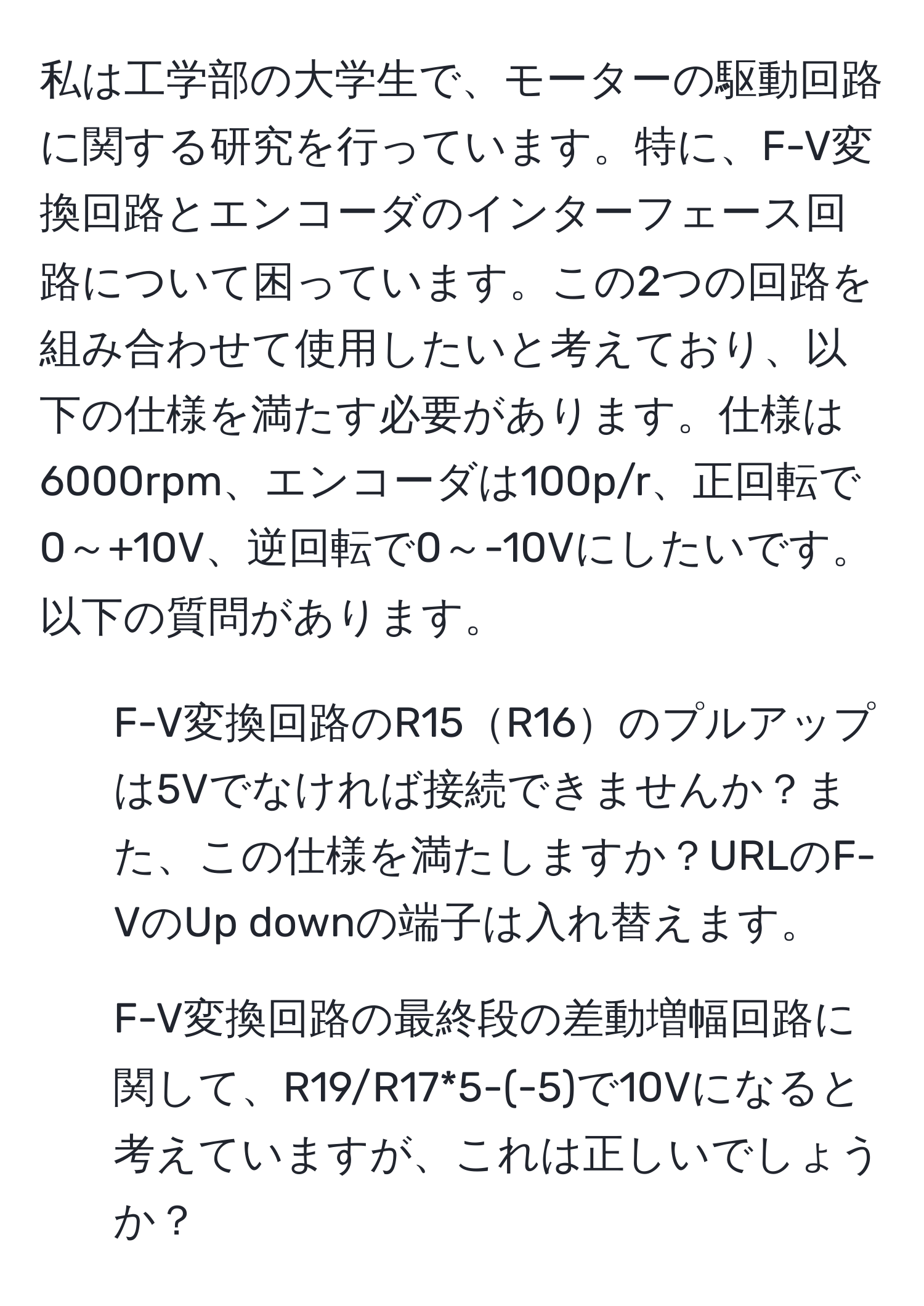 私は工学部の大学生で、モーターの駆動回路に関する研究を行っています。特に、F-V変換回路とエンコーダのインターフェース回路について困っています。この2つの回路を組み合わせて使用したいと考えており、以下の仕様を満たす必要があります。仕様は6000rpm、エンコーダは100p/r、正回転で0～+10V、逆回転で0～-10Vにしたいです。以下の質問があります。 

1. F-V変換回路のR15R16のプルアップは5Vでなければ接続できませんか？また、この仕様を満たしますか？URLのF-VのUp downの端子は入れ替えます。
   
2. F-V変換回路の最終段の差動増幅回路に関して、R19/R17*5-(-5)で10Vになると考えていますが、これは正しいでしょうか？