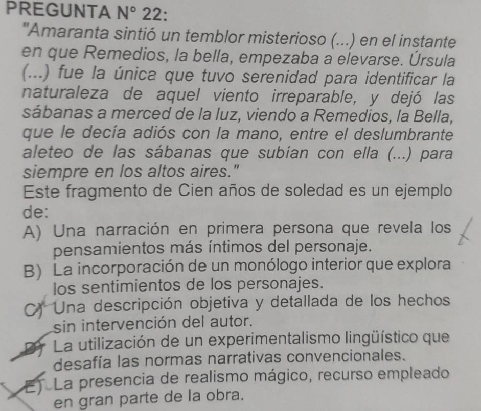 PREGUNTA N° 22:
'Amaranta sintió un temblor misterioso (...) en el instante
en que Remedios, la bella, empezaba a elevarse. Úrsula
(...) fue la única que tuvo serenidad para identificar la
naturaleza de aquel viento irreparable, y dejó las
sábanas a merced de la luz, viendo a Remedios, la Bella,
que le decía adiós con la mano, entre el deslumbrante
aleteo de las sábanas que subían con ella (...) para
siempre en los altos aires."
Este fragmento de Cien años de soledad es un ejemplo
de:
A) Una narración en primera persona que revela los
pensamientos más íntimos del personaje.
B) La incorporación de un monólogo interior que explora
los sentimientos de los personajes.
C) Una descripción objetiva y detallada de los hechos
sin intervención del autor.
PA La utilización de un experimentalismo lingüístico que
desafía las normas narrativas convencionales.
E) La presencia de realismo mágico, recurso empleado
en gran parte de la obra.