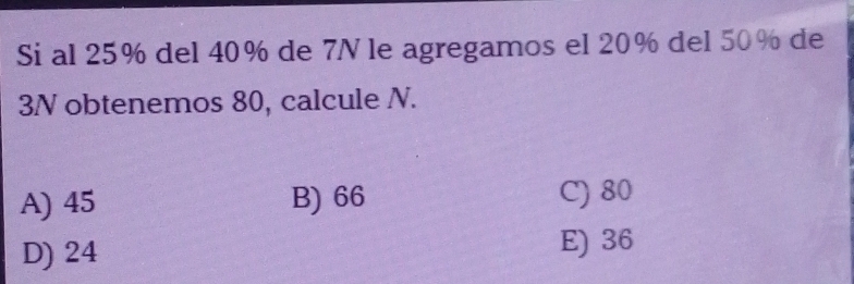 Si al 25% del 40% de 7N le agregamos el 20% del 50% de
3N obtenemos 80, calcule N.
A) 45 B) 66 C) 80
D) 24 E) 36