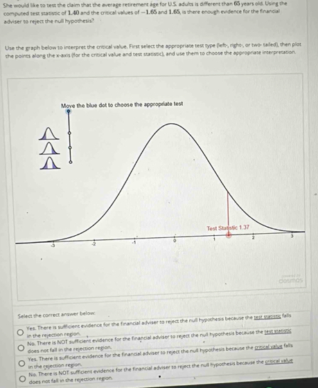 She would like to test the claim that the average retirement age for U.S. adults is different than 65 years old. Using the
computed test statistic of 1.40 and the critical values of —1.65 and 1.65, is there enough evidence for the financial
adviser to reject the null hypothesis?
Use the graph below to interpret the critical value. First select the appropriate test type (left-, right-, or two- tailed), then plot
the points along the x-axis (for the critical value and test statistic), and use them to choose the appropriate interpretation.
desmos
Select the correct answer below:
Yes. There is sufficient evidence for the financial adviser to reject the null hypothesis because the test statistic falls
in the rejection region.
No. There is NOT sufficient evidence for the financial adviser to reject the null hypothesis because the rest statistic
does not fall in the rejection region.
Yes. There is sufficient evidence for the financial adviser to reject the null hypochesis because the critical value falls
in the rejection region.
No. There is NOT sufficient evidence for the financial adviser to reject the null hypothesis because the critical value
does not fall in the rejection region.