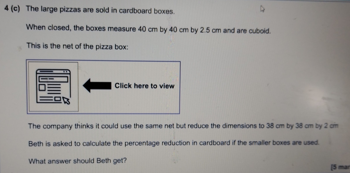 4 (c) The large pizzas are sold in cardboard boxes. 
When closed, the boxes measure 40 cm by 40 cm by 2.5 cm and are cuboid. 
This is the net of the pizza box: 
Click here to view 
The company thinks it could use the same net but reduce the dimensions to 38 cm by 38 cm by 2 cm
Beth is asked to calculate the percentage reduction in cardboard if the smaller boxes are used. 
What answer should Beth get? 
[5 mar