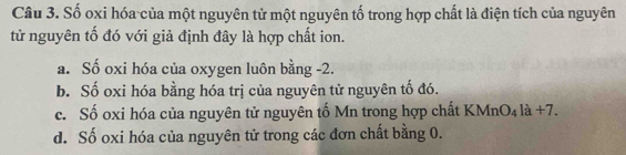 Số oxi hóa của một nguyên từ một nguyên tố trong hợp chất là điện tích của nguyên
tử nguyên tố đó với giả định đây là hợp chất ion.
a. Số oxi hóa của oxygen luôn bằng -2.
b. Số oxi hóa bằng hóa trị của nguyên tử nguyên tố đó.
c. Số oxi hóa của nguyên tử nguyên tố Mn trong hợp chất KMnO₄ là +7.
d. Số oxi hóa của nguyên tử trong các đơn chất bằng 0.