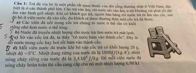 Trà đá via hè là một phần rất quen thuộc của đời sống thường nhật ở Việt Nam, đặc 
biệt là ở các thành phố lớn. Cho trà vào ẩm, rót nước sôi vào ẩm, ủ trà khoảng vài phút rồi đặt 
ấm vào bình giữ nhiệt. Khi có khách gọi trà, người bán hàng rót nước trà từ ẩm vào cốc, sau 
đó bỏ ít viên nước đá vào cốc, du khách sẽ được thưởng thức một cốc trà đá thơm. 
a) Các viên đá nổi trong cốc trà chứng tỏ nước ở thể rắn có khối 
riêng nhỏ hơn nước ở thể lỏng. 
b) Nước đá truyền nhiệt lượng cho nước trà làm nước trà mát lạnh. 
(c) Sờ vào cốc trà đá, ta thấy "có nước bám vào thành cốc". Đây là 
đổ nước trong cốc bay hơi rồi bám vào thành cốc. 
d) Mỗi viễn nước đá trước khi bỏ vào cốc trà có khối lượng 20 g, 
nhiệt độ -5°C. Nhiệt dung riêng của nước đá là 1800J/(kg.K); nhiệ 
nóng chảy riêng của nước đá là 3, 4.10^5J/kg. Để mỗi viên nước đá 
hóng chảy hoàn toàn thì cần cung cấp cho nó một nhiệt lượng 6, 98 kJ.