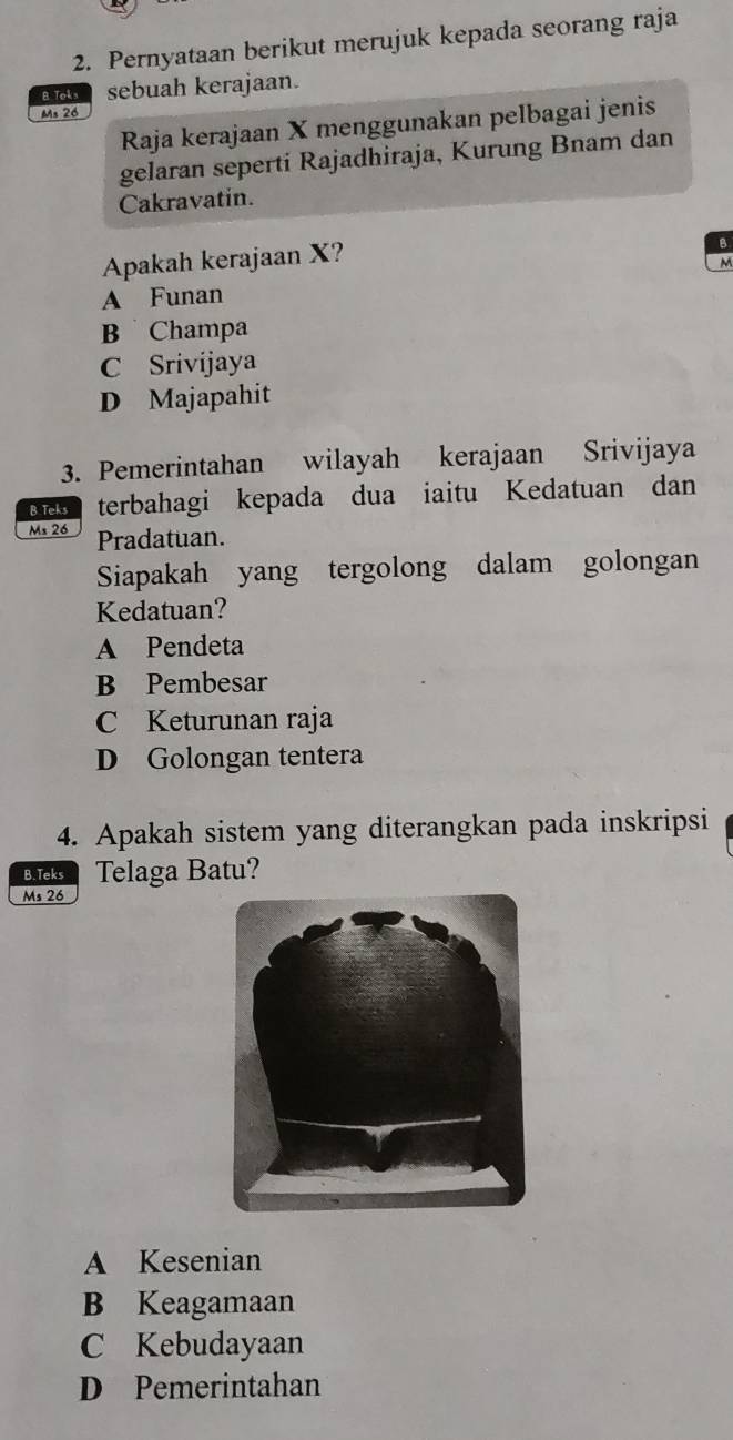 Pernyataan berikut merujuk kepada seorang raja
B Toks sebuah kerajaan.
Ms 26
Raja kerajaan X menggunakan pelbagai jenis
gelaran seperti Rajadhiraja, Kurung Bnam dan
Cakravatin.
Apakah kerajaan X?
B
M
A Funan
B Champa
C Srivijaya
D Majapahit
3. Pemerintahan wilayah kerajaan Srivijaya
B Teks terbahagi kepada dua iaitu Kedatuan dan
Ms 26 Pradatuan.
Siapakah yang tergolong dalam golongan
Kedatuan?
A Pendeta
B Pembesar
C Keturunan raja
D Golongan tentera
4. Apakah sistem yang diterangkan pada inskripsi
B. Teks Telaga Batu?
Ms 26
A Kesenian
B Keagamaan
C Kebudayaan
D Pemerintahan