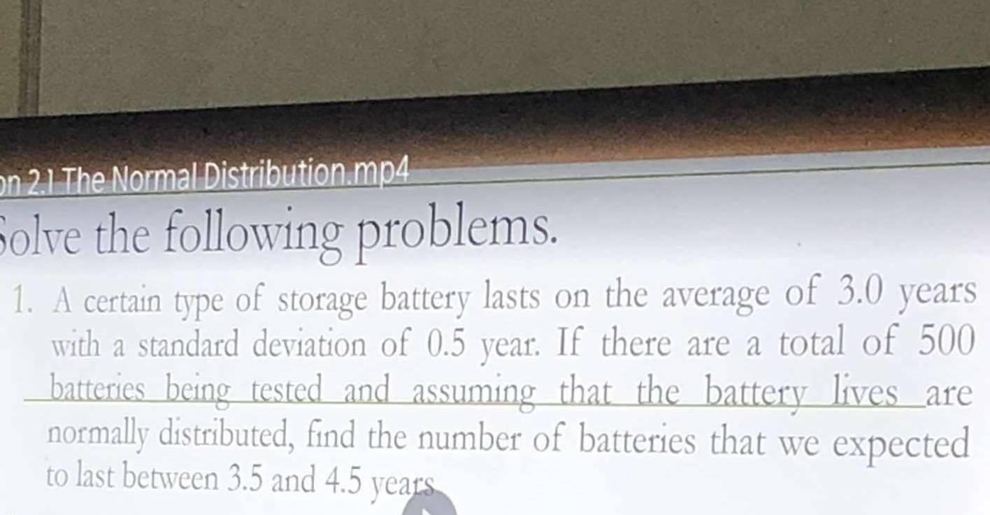 on 2.1 The Normal Distribution.mp4 
Solve the following problems. 
1. A certain type of storage battery lasts on the average of 3.0 years
with a standard deviation of 0.5 year. If there are a total of 500
batteries being tested and assuming that the battery lives are 
normally distributed, find the number of batteries that we expected 
to last between 3.5 and 4.5 years