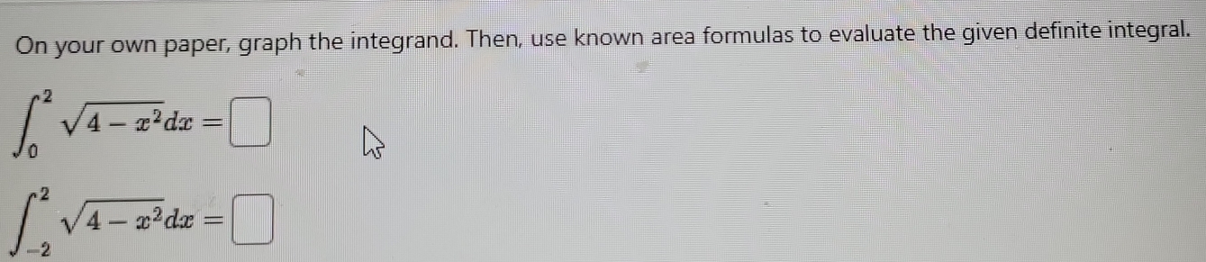 On your own paper, graph the integrand. Then, use known area formulas to evaluate the given definite integral.
∈t _0^(2sqrt(4-x^2))dx=□
∈t _(-2)^2sqrt(4-x^2)dx=□