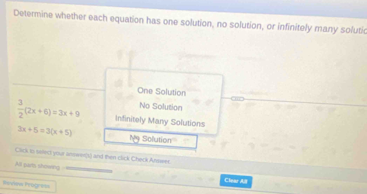 Determine whether each equation has one solution, no solution, or infinitely many solutic
One Solution
No Solution
 3/2 (2x+6)=3x+9 Infinitely Many Solutions
3x+5=3(x+5) Solution
Click to select your answer(s) and then click Check Answer.
All parts showing
Clear All
Review Progress