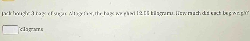 Jack bought 3 bags of sugar. Altogether, the bags weighed 12.06 kilograms. How much did each bag weigh?
kilograms