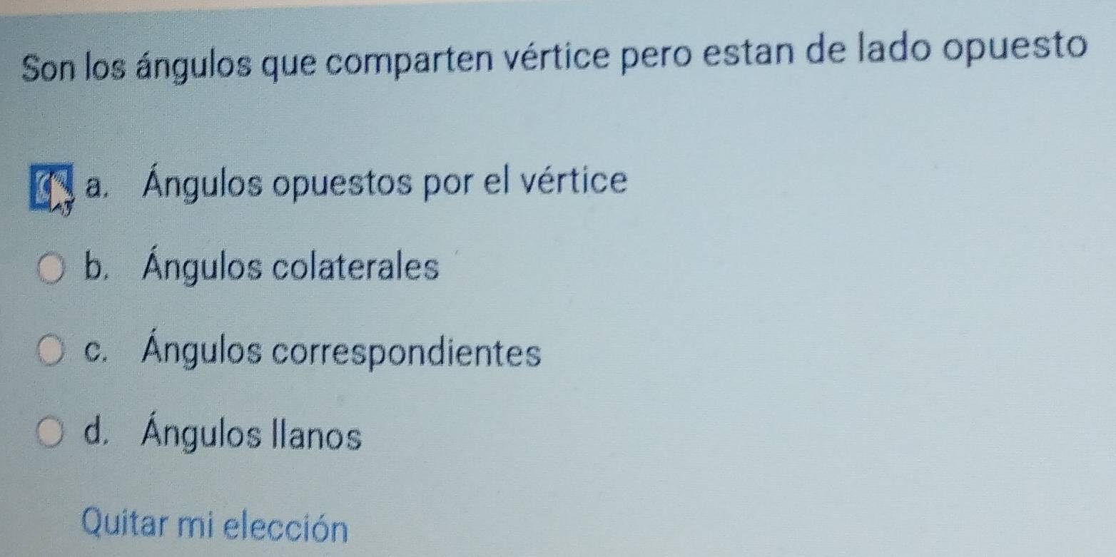 Son los ángulos que comparten vértice pero estan de lado opuesto
a. Ángulos opuestos por el vértice
b. Ángulos colaterales
c. Ángulos correspondientes
d. Ángulos llanos
Quitar mi elección