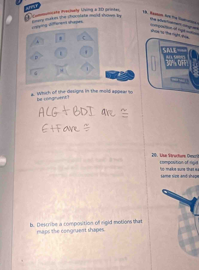 AFPLY 
, Communicate Precisely Using a 3D printer, 
19. Reason re th iutration 
Ernery makes the chocolate mold shown by 
copying different shapes. 
the advertisement congruent 
composition of rigid mation 
shoe to the right shoe. 
B C 
A 
F 
SALE 1O0AY 
D 
ALL SHOES
30% OFF! 
G H 
Sar 
a. Which of the designs in the mold appear to 
be congruent? 
20. Use Structure Descril 
composition of rigid 
to make sure that ea 
same size and shape 
b. Describe a composition of rigid motions that 
maps the congruent shapes.