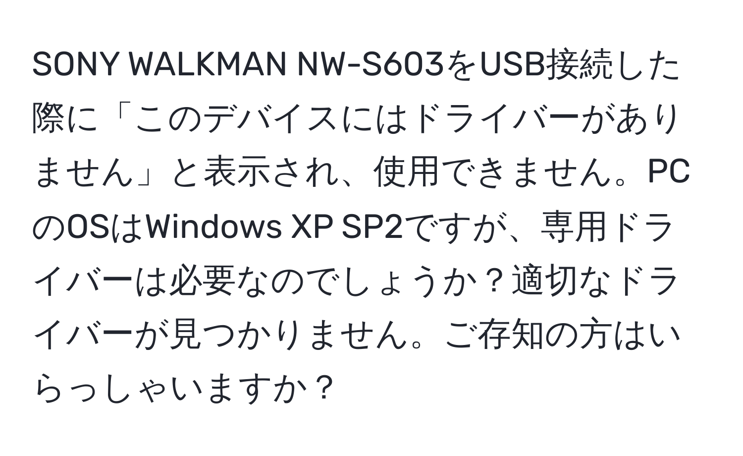 SONY WALKMAN NW-S603をUSB接続した際に「このデバイスにはドライバーがありません」と表示され、使用できません。PCのOSはWindows XP SP2ですが、専用ドライバーは必要なのでしょうか？適切なドライバーが見つかりません。ご存知の方はいらっしゃいますか？