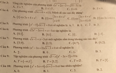 13 ] 2 」
Câu 3: Tổng các nghiệm của phương trình sqrt(x^2+2x-3)=sqrt(15-5x)la S=4_ 
A. S=7. B. S=-7. C. S=6. D.
Câu 4: Cho phương trình sqrt(3x+4)=x(1) 1 Mệnh đề nào sau đây đúng?
A. (1 )Leftrightarrow 3x+4=x^2. B. (1)Leftrightarrow beginarrayl 3x+4=x^2 x≥ 0endarray. C. (1)Leftrightarrow beginarrayl 3x+4=x^2 3x+4≥ 0endarray. D. (1) Leftrightarrow 3x+4=x.
Cầu 5: Phương trình (x^2-5)sqrt(x-2)=0 có số nghiệm là A. 1. B. 0 . C. 2 . D. 3.
Câu 6: Phương trình sqrt(2x^2-3x+1)=x-1c Ô  tập nghiệm là:
A. (0,1]. B.  0:1 . C.  1 . D.  -1 .
Câu 7: Phương trình sqrt(x-1)=x-3 có một nghiệm nằm trong khoảng nào sau đây?
A. (5;9). B. (1;3). C. (4,7). D. (0,2).
Câu 8: Phương trình (x^2-3x+2)sqrt(x-3)=0 có số nghiệm là
A. 2 . B. 0 . C. 1. D. 3 .
Câu 9: Tập nghiệm của phương trình sqrt(1-x)(x^2-3x+2)=0 là
A. T=(-∈fty ;1]. B. T= 1;2 . C. T=varnothing . D. T= 1 .
Câu 10: Phương trình (x^2+5x+4)sqrt(x+3)=0 có bao nhiêu nghiệm?
A. 0. B. 1. C. 3. D. 2.