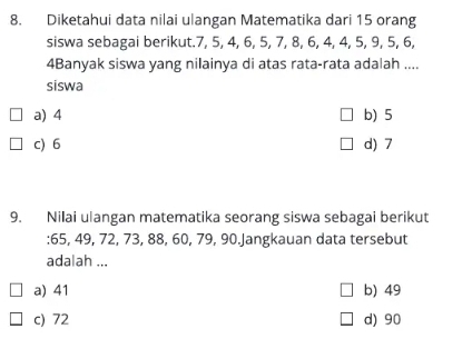 Diketahui data nilai ulangan Matematika dari 15 orang
siswa sebagai berikut. 7, 5, 4, 6, 5, 7, 8, 6, 4, 4, 5, 9, 5, 6,
4Banyak siswa yang nilainya di atas rata-rata adalah ....
siswa
a) 4 b) 5
c) 6 d) 7
9. Nilai ulangan matematika seorang siswa sebagai berikut
: 65, 49, 72, 73, 88, 60, 79, 90.Jangkauan data tersebut
adalah ...
a) 41 b) 49
c) 72 d) 90