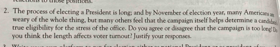 to those positions. 
2. The process of electing a President is long; and by November of election year, many Americans 
weary of the whole thing, but many others feel that the campaign itself helps determine a candidae 
true eligibility for the stress of the office. Do you agree or disagree that the campaign is too long!D 
you think the length affects voter turnout? Justify your responses.