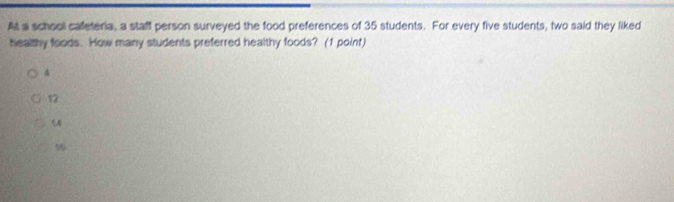 At a school cafeteria, a staff person surveyed the food preferences of 35 students. For every five students, two said they liked
healthy foods. How many students preferred healthy foods? (1 point)
4
12
56