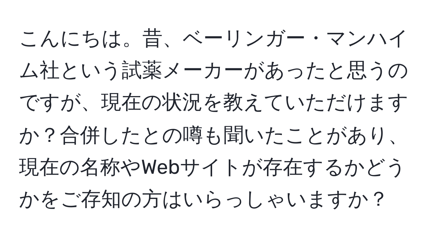 こんにちは。昔、ベーリンガー・マンハイム社という試薬メーカーがあったと思うのですが、現在の状況を教えていただけますか？合併したとの噂も聞いたことがあり、現在の名称やWebサイトが存在するかどうかをご存知の方はいらっしゃいますか？