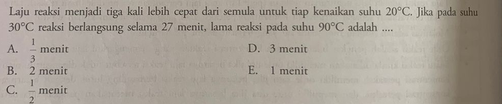 Laju reaksi menjadi tiga kali lebih cepat dari semula untuk tiap kenaikan suhu 20°C. Jika pada suhu
30°C reaksi berlangsung selama 27 menit, lama reaksi pada suhu 90°C adalah ....
A.  1/3 m enit D. 3 menit
B. 2 menit E. 1 menit
C.  1/2  menit